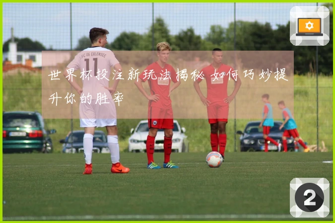 世界杯投注新玩法揭秘 如何巧妙提升你的胜率